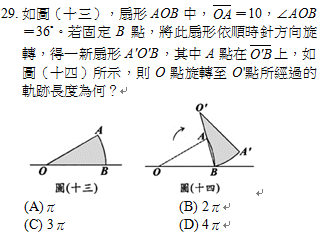 29.	如圖（十三），扇形AOB中， ＝10，∠AOB＝36˚。若固定B點，將此扇形依順時針方向旋轉，得一新扇形AOB，其中A點在 上，如圖（十四）所示，則O點旋轉至O點所經過的軌跡長度為何？
    
<br/>(A)π	<br/>(B) 2π
<br/>(C) 3π	<br/>(D) 4π
