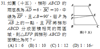 31.	如圖（十五），梯形ABCD的兩底長為 ＝6， ＝10，中線為 ，且∠B＝90˚。若P為 上的一點，且 將梯形ABCD分成面積相同的兩區域，則△EFP與梯形ABCD的面積比為何？
<br/>(A) 1：6　<br/>(B) 1：10　<br/>(C) 1：12　<br/>(D) 1：16
