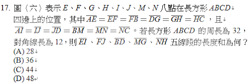 17.	圖（六）表示E、F、G、H、I、J、M、N八點在長方形ABCD
四邊上的位置，其中 ＝ ＝ ＝ ＝ ＝ ，且
 ＝ ＝ ＝ ＝ ＝ 。若長方形ABCD的周長為32，對角線長為12，則 、 、 、 、 五線段的長度和為何？
<br/>(A) 28
<br/>(B) 36
<br/>(C) 44
<br/>(D) 48
