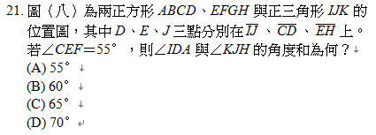 21.	圖（八）為兩正方形ABCD、EFGH與正三角形IJK的位置圖，其中D、E、J三點分別在 、 、 上。若∠CEF＝55∘，則∠IDA與∠KJH的角度和為何？
<br/>(A) 55∘
<br/>(B) 60∘
<br/>(C) 65∘
<br/>(D) 70∘
